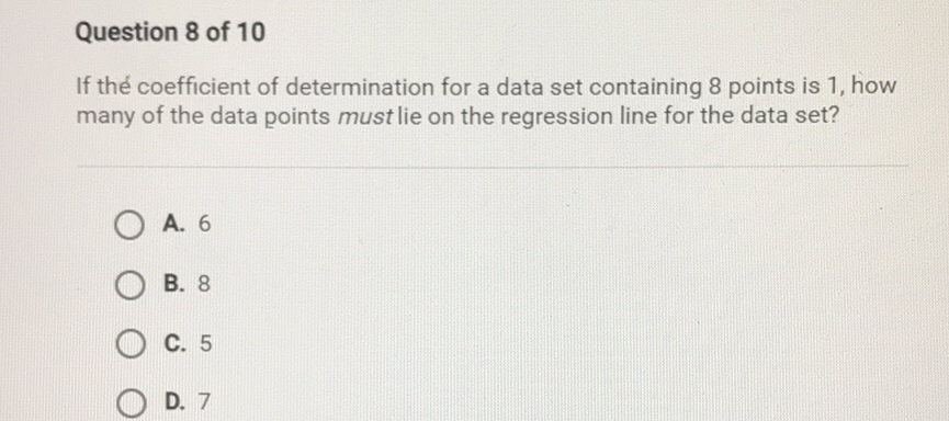 Question 8 of 10
If the coefficient of determination for a data set containing 8 points is 1 , how many of the data points must lie on the regression line for the data set?
A. 6
B. 8
C. 5
D. 7