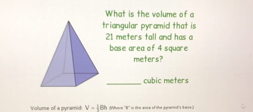 What is the volume of a triangular pyramid that is 21 meters tall and has a base area of 4 square meters? cubic meters
Volume of a pyramid: \( V=\frac{1}{3} B h \) (Where "B" is the area of the pyramid's base.)