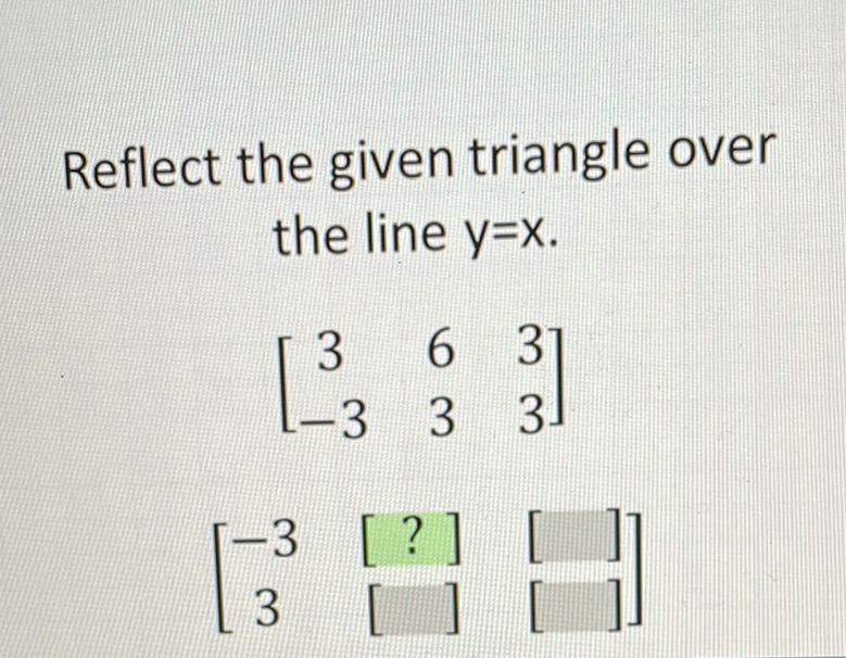 Reflect the given triangle over the line \( y=x \).
\[
\left[\begin{array}{ccc}
3 & 6 & 3 \\
-3 & 3 & 3
\end{array}\right]
\]
\[
\left[\begin{array}{ccc}
-3 & {[?]} & {[]} \\
3 & {[}
\end{array}\right]
\]