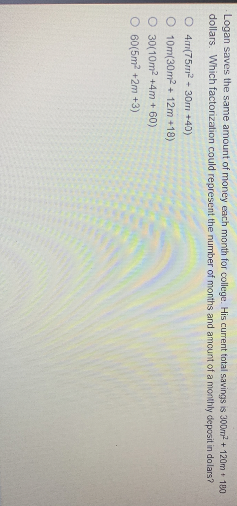 Logan saves the same amount of money each month for college. His current total savings is \( 300 \mathrm{~m}^{2}+120 \mathrm{~m}+180 \) dollars. Which factorization could represent the number of months and amount of a monthly deposit in dollars?
\( 4 m\left(75 m^{2}+30 m+40\right) \)
\( 10 m\left(30 m^{2}+12 m+18\right) \)
\( 30\left(10 m^{2}+4 m+60\right) \)
\( 60\left(5 m^{2}+2 m+3\right) \)