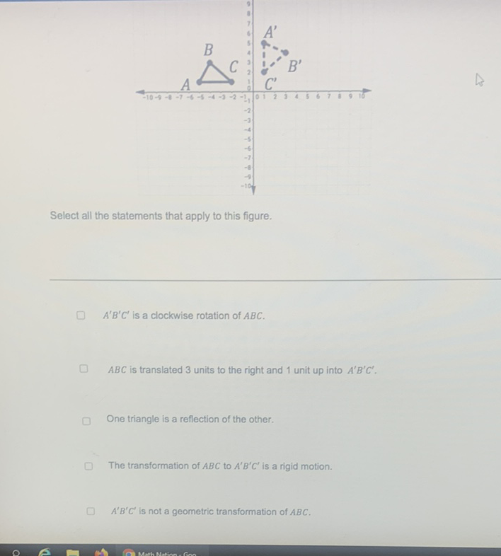 Select all the statements that apply to this figure.
\( A^{\prime} B^{\prime} C^{\prime} \) is a clockwise rotation of \( A B C \).
\( A B C \) is translated 3 units to the right and 1 unit up into \( A^{\prime} B^{\prime} C^{\prime} . \)
One triangle is a reflection of the other.
The transformation of \( A B C \) to \( A^{\prime} B^{\prime} C^{\prime} \) is a rigid motion.
\( A^{\prime} B^{\prime} C^{\prime} \) is not a geometric transformation of \( A B C \).