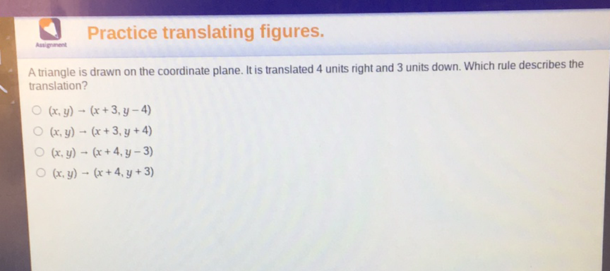 Practice translating figures.
A triangle is drawn on the coordinate plane. It is translated 4 units right and 3 units down. Which rule describes the translation?
\( (x, y) \rightarrow(x+3, y-4) \)
\( (x, y) \rightarrow(x+3, y+4) \)
\( (x, y) \rightarrow(x+4, y-3) \)
\( (x, y) \rightarrow(x+4, y+3) \)