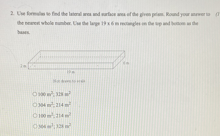 2. Use formulas to find the lateral area and surface area of the given prism. Round your answer to the nearest whole number. Use the large \( 19 \times 6 \mathrm{~m} \) rectangles on the top and bottom as the bases.
Not drawn to scale
\( 100 \mathrm{~m}^{2}, 328 \mathrm{~m}^{2} \)
\( 304 \mathrm{~m}^{2} ; 214 \mathrm{~m}^{2} \)
\( 100 \mathrm{~m}^{2}, 214 \mathrm{~m}^{2} \)
\( 304 \mathrm{~m}^{2}, 328 \mathrm{~m}^{2} \)