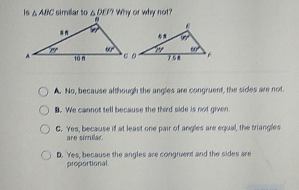 Is a AEC sifnilar to ADrlP Why of woy fiot?
A. Ho, becauses although the angles are corigrijent, the sides are fiot.
3. We caninot tell because the third side is not given.
C. Yes, because if at least one pair of angles are equal, the triargles are similar.
D. Yes, because the angles are congruent and the sides are proportional.
