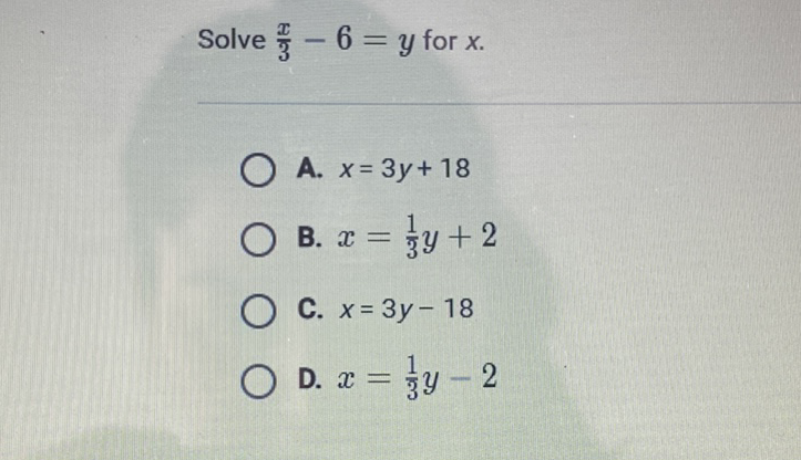 Solve \( \frac{x}{3}-6=y \) for \( x \)
A. \( x=3 y+18 \)
B. \( x=\frac{1}{3} y+2 \)
C. \( x=3 y-18 \)
D. \( x=\frac{1}{3} y-2 \)