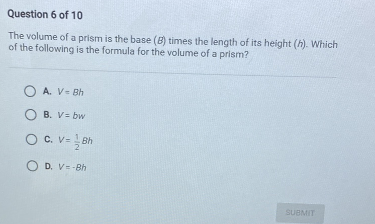 Question 6 of 10
The volume of a prism is the base \( (B) \) times the length of its height \( (h) \). Which of the following is the formula for the volume of a prism?
A. \( V=B h \)
B. \( V=b w \)
C. \( V=\frac{1}{2} B h \)
D. \( V=-B h \)