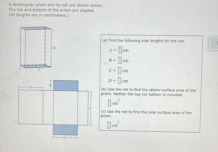 A rectangular prism and its net are shown below.
The top and bottom of the prism are shaded.
(All lengths are in centimeters.)
(a) Find the following side lengths for the net.
\( A=: \cdot c m \) \( B=\square \mathrm{cm} \) \( C=\square \mathrm{cm} \)
\( D=\square \mathrm{cm} \)
(b) Use the net to find the lateral surface area of the prism. Neither the top nor bottom is included.
\( \square \mathrm{cm}^{2} \)
(c) Use the net to find the total surface area of the prism.