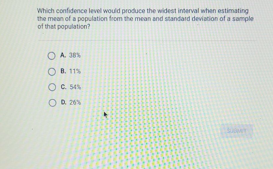 Which confidence level would produce the widest interval when estimating the mean of a population from the mean and standard deviation of a sample of that population?
A. \( 38 \% \)
B. \( 11 \% \)
C. \( 54 \% \)
D. \( 26 \% \)