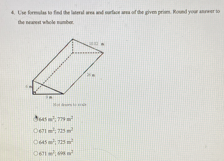 4. Use formulas to find the lateral area and surface area of the given prism. Round your answer to the nearest whole number.
Not drawn to scale
\( 645 \mathrm{~m}^{2} ; 779 \mathrm{~m}^{2} \)
\( 671 \mathrm{~m}^{2} ; 725 \mathrm{~m}^{2} \)
\( 645 \mathrm{~m}^{2} ; 725 \mathrm{~m}^{2} \)
\( 671 \mathrm{~m}^{2} ; 698 \mathrm{~m}^{2} \)