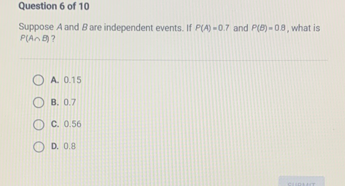 Question 6 of 10
Suppose \( A \) and \( B \) are independent events. If \( P(A)=0.7 \) and \( P(B)=0.8 \), what is \( P(A \cap B) \) ?
A. \( 0.15 \)
B. \( 0.7 \)
C. \( 0.56 \)
D. \( 0.8 \)