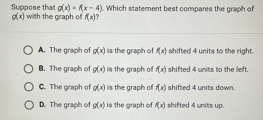 Suppose that \( g(x)=f(x-4) \). Which statement best compares the graph of \( g(x) \) with the graph of \( f(x) ? \)

A. The graph of \( g(x) \) is the graph of \( f(x) \) shifted 4 units to the right.
B. The graph of \( g(x) \) is the graph of \( f(x) \) shifted 4 units to the left.
C. The graph of \( g(x) \) is the graph of \( f(x) \) shifted 4 units down.
D. The graph of \( g(x) \) is the graph of \( f(x) \) shifted 4 units up.