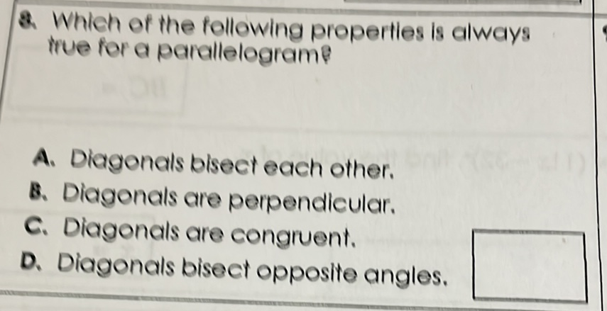 2. Which of the following properties is always true for a parallelograme
A. Diagonals bisect each other.
8. Diagonals are perpendicular.
C. Diagonals are congruent.
D. Diagonals bisect opposite angles.