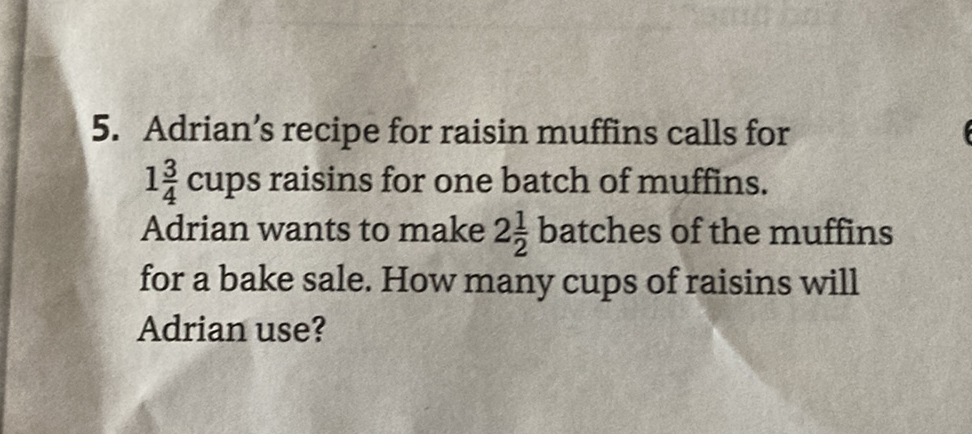 5. Adrian's recipe for raisin muffins calls for \( 1 \frac{3}{4} \) cups raisins for one batch of muffins. Adrian wants to make \( 2 \frac{1}{2} \) batches of the muffins for a bake sale. How many cups of raisins will Adrian use?