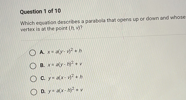 Question 1 of 10
Which equation describes a parabola that opens up or down and whose vertex is at the point \( (h, v) \) ?
A. \( x=a(y-v)^{2}+h \)
B. \( x=a(y-h)^{2}+v \)
C. \( y=a(x-v)^{2}+h \)
D. \( y=a(x-h)^{2}+v \)