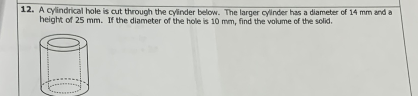 12. A cylindrical hole is cut through the cylinder below. The larger cylinder has a diameter of \( 14 \mathrm{~mm} \) and a height of \( 25 \mathrm{~mm} \). If the diameter of the hole is \( 10 \mathrm{~mm} \), find the volume of the solid.