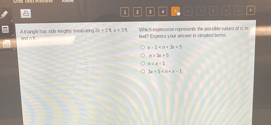 Atriangle has side lengths measuring \( 2 x+2 \mathrm{ft}, x+3 \mathrm{ft} \),
Which expression represents the possible values of \( n \), in and \( \mathrm{nft} \). feet? Express your answer in simplest terms.
\( x-1<n<3 x+5 \)
\( n=3 x+5 \)
\( n=x-1 \)
\( 3 x+5<n<x-1 \)