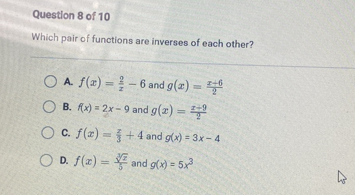 Question 8 of 10
Which pair of functions are inverses of each other?
A. \( f(x)=\frac{2}{x}-6 \) and \( g(x)=\frac{x-6}{2} \)
B. \( f(x)=2 x-9 \) and \( g(x)=\frac{x-9}{2} \)
C. \( f(x)=\frac{x}{3}+4 \) and \( g(x)=3 x-4 \)
D. \( f(x)=\frac{\sqrt[3]{x}}{5} \) and \( g(x)=5 x^{3} \)