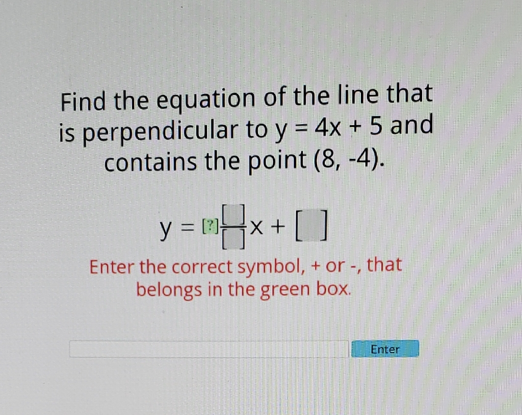 Find the equation of the line that is perpendicular to \( y=4 x+5 \) and contains the point \( (8,-4) \).
\[
y=[?] \frac{[]}{[]} x+[]
\]
Enter the correct symbol, + or -, that belongs in the green box.
