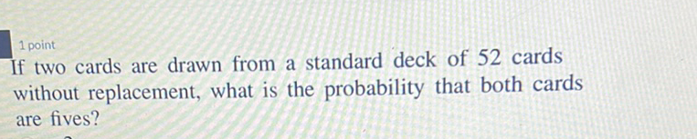 1 point
If two cards are drawn from a standard deck of 52 cards without replacement, what is the probability that both cards are fives?