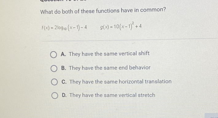 What do both of these functions have in common?
\[
f(x)=2 \log _{10}(x-1)-4 \quad g(x)=10(x-1)^{2}+4
\]
A. They have the same vertical shift
B. They have the same end behavior
C. They have the same horizontal translation
D. They have the same vertical stretch