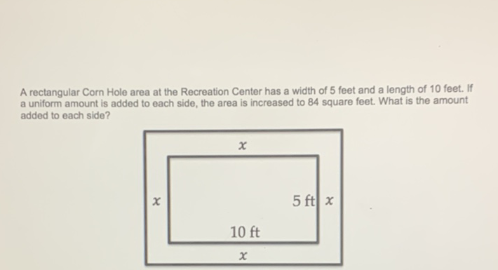 A rectangular Corn Hole area at the Recreation Center has a width of 5 feet and a length of 10 feet. If a uniform amount is added to each side, the area is increased to 84 square feet. What is the amount added to each side?