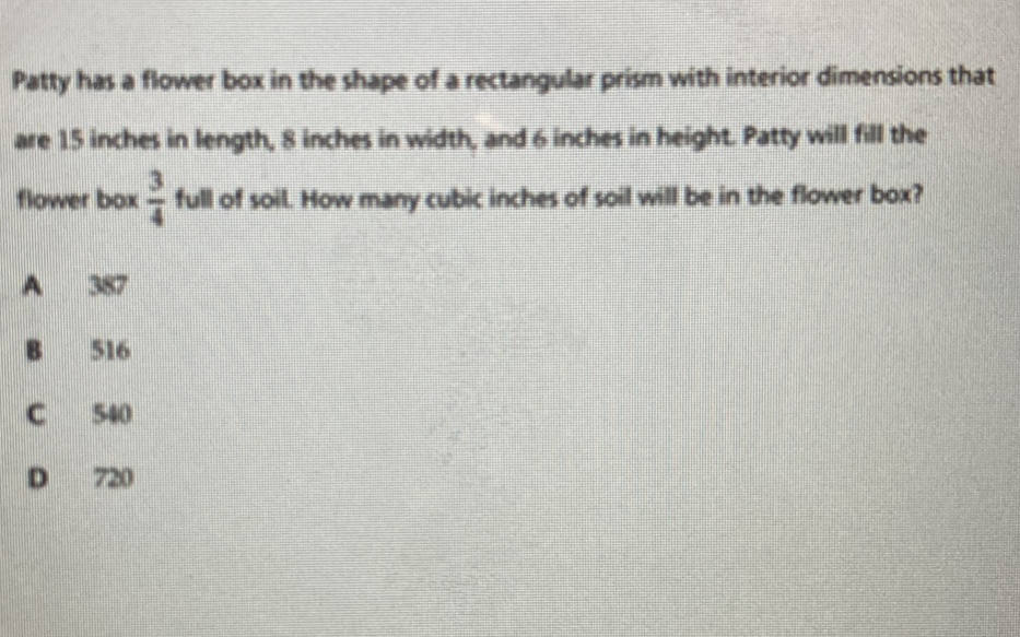 Patty has a flower box in the shape of a rectangular prism with interior dimensions that are 15 inches in length, 8 inches in with, and 6 inches in height. Patty will fill the fiower box \( \frac{3}{4} \) full of soi. How many cublc inches of soil will be in the flower box?
A. 357
\( 8.516 \)
C 540
D 720