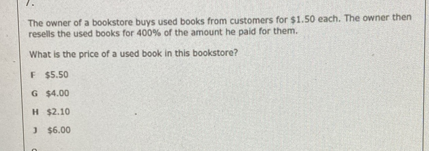 The owner of a bookstore buys used books from customers for \( \$ 1.50 \) each. The owner then resells the used books for \( 400 \% \) of the amount he paid for them.
What is the price of a used book in this bookstore?
F \( \$ 5.50 \)
G \( \$ 4.00 \)
H \( \$ 2.10 \)
] \( \$ 6.00 \)