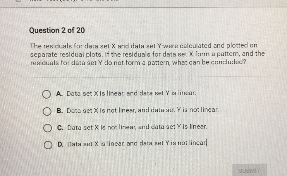 Question 2 of 20
The residuals for data set \( X \) and data set \( Y \).were calculated and plotted on separate residual plots. If the residuals for data set \( X \) form a pattern, and the residuals for data set \( Y \) do not form a pattern, what can be concluded?
A. Data set \( X \) is linear, and data set \( Y \) is linear.
B. Data set \( X \) is not linear, and data set \( Y \) is not linear.
C. Data set \( X \) is not linear, and data set \( Y \) is linear.
D. Data set \( X \) is linear, and data set \( Y \) is not linear.