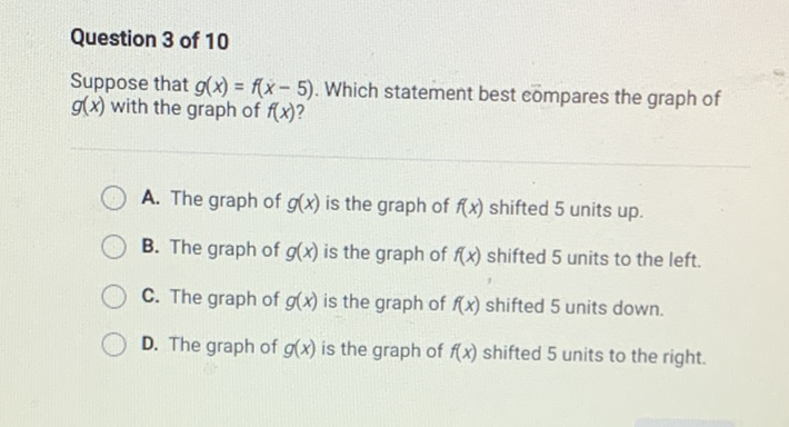 Question 3 of 10
Suppose that \( g(x)=f(x-5) \). Which statement best eompares the graph of \( g(x) \) with the graph of \( f(x) \) ?
A. The graph of \( g(x) \) is the graph of \( f(x) \) shifted 5 units up.
B. The graph of \( g(x) \) is the graph of \( f(x) \) shifted 5 units to the left.
C. The graph of \( g(x) \) is the graph of \( f(x) \) shifted 5 units down.
D. The graph of \( g(x) \) is the graph of \( f(x) \) shifted 5 units to the right.