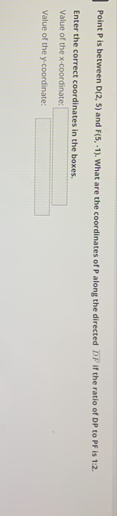 Point \( P \) is between \( D(2,5) \) and \( F(5,-1) \). What are the coordinates of \( P \) along the directed \( \overline{D F} \) if the ratio of \( D P \) to \( P F \) is \( 1: 2 . \)
Enter the correct coordinates in the boxes.
Value of the x-coordinate:
Value of the \( y \)-coordinate: