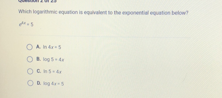 Which logarithmic equation is equivalent to the exponential equation below?
\[
e^{4 x}=5
\]
A. \( \ln 4 x=5 \)
B. \( \log 5=4 x \)
C. \( \ln 5=4 x \)
D. \( \log 4 x=5 \)