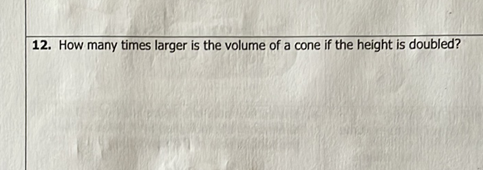 12. How many times larger is the volume of a cone if the height is doubled?