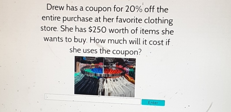 Drew has a coupon for \( 20 \% \) off the entire purchase at her favorite clothing store. She has \( \$ 250 \) worth of items she wants to buy. How much will it cost if she uses the coupon?