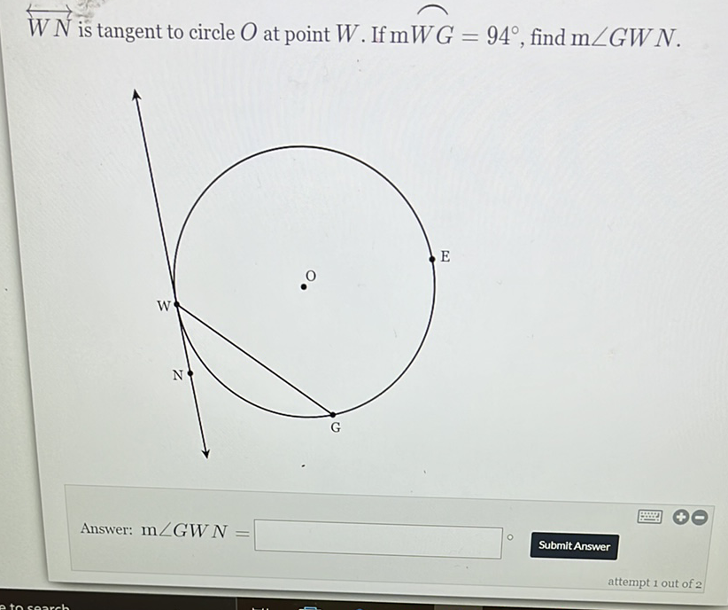 \( \overleftrightarrow{W N} \) is tangent to circle \( O \) at point \( W \). If \( \mathrm{m} W G=94^{\circ} \), find \( \mathrm{m} \angle G W N \).
Answer: \( \mathrm{m} \angle G W N= \)
Submit Answer