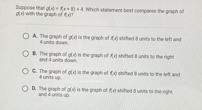Suppose that \( g(x)=f(x+8)+4 \). Which statement best compares the graph of \( g(x) \) with the graph of \( f(x) \) ?

A. The graph of \( g(x) \) is the graph of \( f(x) \) shifted 8 units to the left and 4 units down.
B. The graph of \( g(x) \) is the graph of \( f(x) \) shifted 8 units to the right and 4 units down.

C. The graph of \( g(x) \) is the graph of \( f(x) \) shifted 8 units to the left and 4 units up.
D. The graph of \( g(x) \) is the graph of \( f(x) \) shifted 8 units to the right and 4 units up.