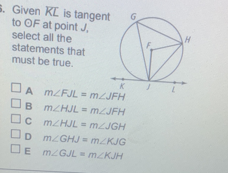 Given \( K L \) is tangent to \( O F \) at point \( J \). select all the statements that must be true.
A \( m \angle F J L=m \angle J F H \)
B \( m \angle H J L=m \angle J F H \)
C \( m \angle H J L=m \angle J G H \)
D \( m \angle G H J=m \angle K J G \)
E \( m \angle G J L=m \angle K J H \)