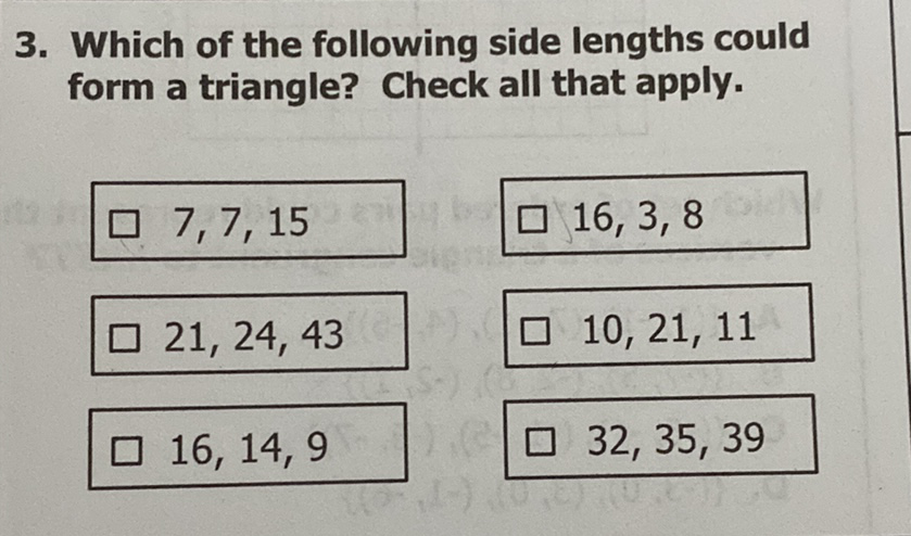 3. Which of the following side lengths could form a triangle? Check all that apply.
\( 7,7,15 \)
\( 16,3,8 \)
\( 21,24,43 \)
\( 10,21,11 \)
\( 16,14,9 \)
\( 32,35,39 \)