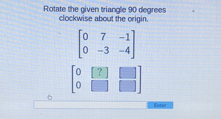 Rotate the given triangle 90 degrees clockwise about the origin.
\( \left[\begin{array}{ccc}0 & 7 & -1 \\ 0 & -3 & -4\end{array}\right] \)