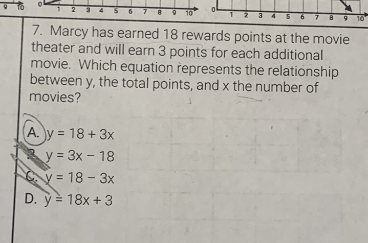 7. Marcy has earned 18 rewards points at the movie theater and will earn 3 points for each additional movie. Which equation represents the relationship between \( y \), the total points, and \( x \) the number of movies?
\[
\begin{array}{l}
\text { A. } y=18+3 x \\
\text { 2. } y=3 x-18 \\
\text { C. } y=18-3 x \\
\text { D. } y=18 x+3
\end{array}
\]