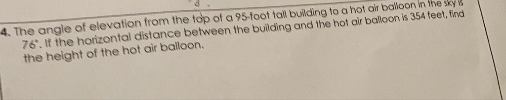 4. The angle of elevation from the top of a 95 -foot tall building to a hot air balloon in the sky is \( 76^{\circ} \). If the horizontal distance between the building and the hot air balloon is 354 feet, find the height of the hot air balloon.