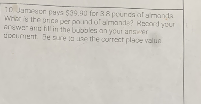 10. Jameson pays \( \$ 39.90 \) for \( 3.8 \) pounds of almonds. What is the price per pound of almonds? Record your answer and fill in the bubbles on your answer document. Be sure to use the correct place value,