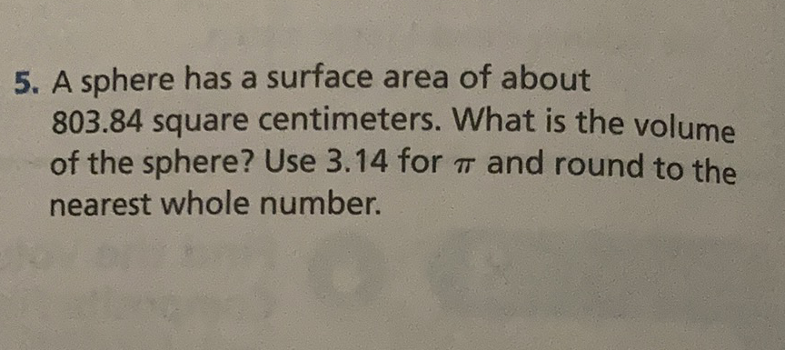 5. A sphere has a surface area of about \( 803.84 \) square centimeters. What is the volume of the sphere? Use \( 3.14 \) for \( \pi \) and round to the nearest whole number.