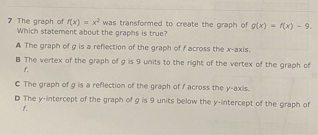 7 The graph of \( f(x)=x^{2} \) was transformed to create the graph of \( g(x)=f(x)-9 \). Which statement about the graphs is true?
A The graph of \( g \) is a reflection of the graph of \( f \) across the \( x \)-axis.
B The vertex of the graph of \( g \) is 9 units to the right of the vertex of the graph of \( f \).
C The graph of \( g \) is a reflection of the graph of \( f \) across the \( y \)-axis.
D The \( y \)-intercept of the graph of \( g \) is 9 units below the \( y \)-intercept of the graph of \( f \).