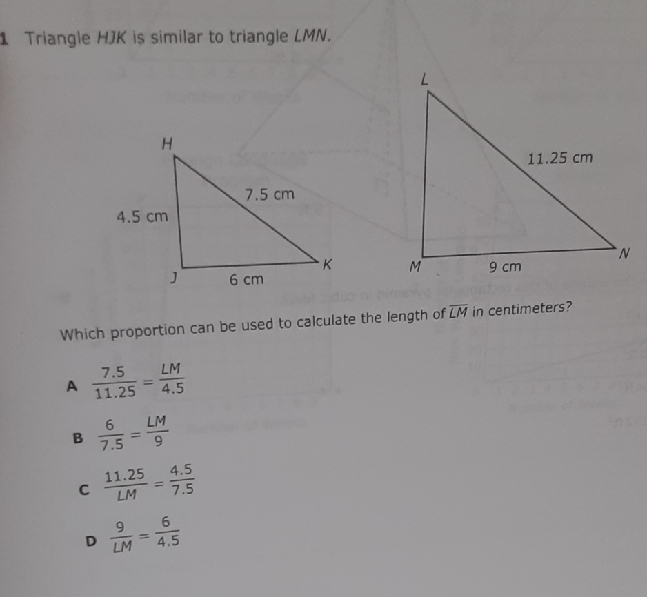 Triangle HJK is similar to triangle LMN.
Which proportion can be used to calculate the length of \( \overline{L M} \) in centimeters?
A \( \frac{7.5}{11.25}=\frac{L M}{4.5} \)
B \( \frac{6}{7.5}=\frac{L M}{9} \)
C \( \frac{11.25}{L M}=\frac{4.5}{7.5} \)
D \( \frac{9}{L M}=\frac{6}{4.5} \)