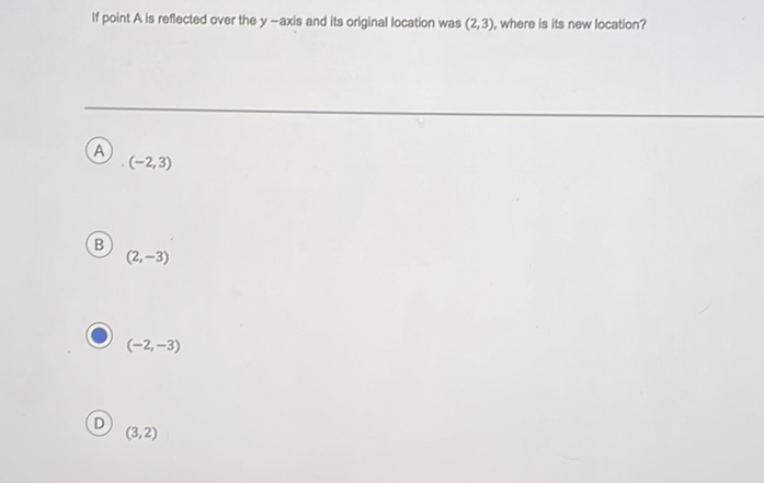 If point \( \mathrm{A} \) is reflected over the \( y \)-axis and its original location was \( (2,3) \), where is its new location?
A) \( (-2,3) \)
B) \( (2,-3) \)
\( (-2,-3) \)
\( (3,2) \)