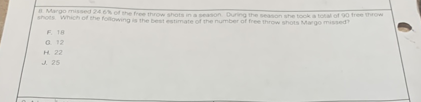 8. Margo missed \( 24.6 \% \) of the free throw shots in a season. During the season she took a total of 90 free throw shots. Which of the following is the best estimate of the number of free throw shots Margo missed?
F. 18
G. 12
H. 22
J. 25