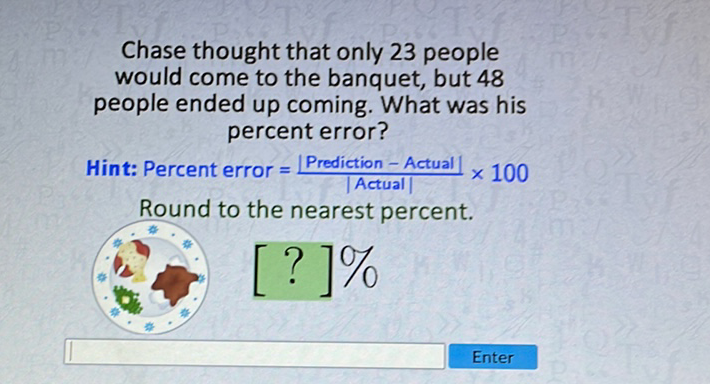 Chase thought that only 23 people would come to the banquet, but 48 people ended up coming. What was his percent error?
Hint: Percent error \( =\frac{\mid \text { Prediction }-\text { Actual } \mid}{\mid \text { Actual } \mid} \times 100 \)
Round to the nearest percent.
\( [?] \% \)
Enter