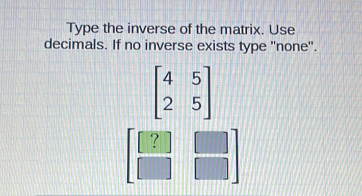 Type the inverse of the matrix. Use decimals. If no inverse exists type "none".
\[
\left.\begin{array}{ll}
{\left[\begin{array}{ll}
4 & 5 \\
2 & 5
\end{array}\right]} \\
{[?]} & {[}
\end{array}\right]
\]