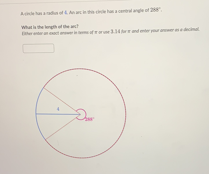 A circle has a radius of 4 . An arc in this circle has a central angle of \( 288^{\circ} \).
What is the length of the arc?
Either enter an exact answer in terms of \( \pi \) or use \( 3.14 \) for \( \pi \) and enter your answer as a decimal.