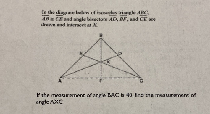 In the diagram below of isosceles triangle \( A B C \),
\( \overline{A B} \pm \overline{C B} \) and angle bisectors \( \overline{A D}, \overline{B F} \), and \( \overline{C E} \) are drawn and intersect at \( X \).
If the measurement of angle \( B A C \) is 40 , find the measurement of angle \( A \times C \)